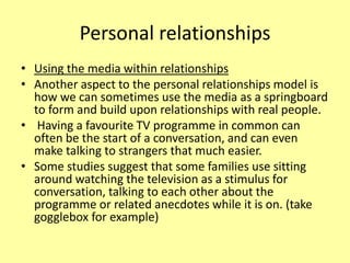 Personal relationships
• Using the media within relationships
• Another aspect to the personal relationships model is
how we can sometimes use the media as a springboard
to form and build upon relationships with real people.
• Having a favourite TV programme in common can
often be the start of a conversation, and can even
make talking to strangers that much easier.
• Some studies suggest that some families use sitting
around watching the television as a stimulus for
conversation, talking to each other about the
programme or related anecdotes while it is on. (take
gogglebox for example)
 