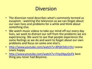 Diversion
• The diversion need describes what's commonly termed as
escapism - watching the television so we can forget about
our own lives and problems for a while and think about
something else.
• We watch music videos to take our mind off our every day
lives, we want to distract our self from the problems we are
experiencing. We want to see that people experience the
same feelings as we do and want to forget about our own
problems and focus on some one else's.
• http://www.youtube.com/watch?v=BPj6CMjUrDU Leona
Lewis happy
• http://www.youtube.com/watch?v=FHp2KgyQUFk best
thing you never had Beyonce.
 