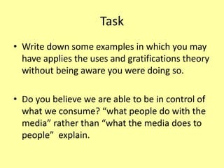 Task
• Write down some examples in which you may
have applies the uses and gratifications theory
without being aware you were doing so.
• Do you believe we are able to be in control of
what we consume? “what people do with the
media” rather than “what the media does to
people” explain.
 