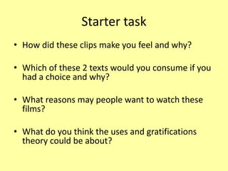 Starter task
• How did these clips make you feel and why?
• Which of these 2 texts would you consume if you
had a choice and why?
• What reasons may people want to watch these
films?
• What do you think the uses and gratifications
theory could be about?
 