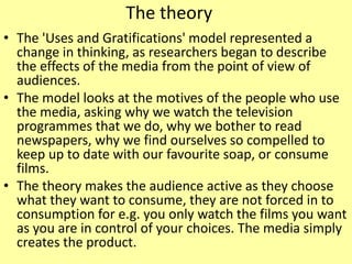 The theory
• The 'Uses and Gratifications' model represented a
change in thinking, as researchers began to describe
the effects of the media from the point of view of
audiences.
• The model looks at the motives of the people who use
the media, asking why we watch the television
programmes that we do, why we bother to read
newspapers, why we find ourselves so compelled to
keep up to date with our favourite soap, or consume
films.
• The theory makes the audience active as they choose
what they want to consume, they are not forced in to
consumption for e.g. you only watch the films you want
as you are in control of your choices. The media simply
creates the product.
 