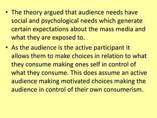 • The theory argued that audience needs have
social and psychological needs which generate
certain expectations about the mass media and
what they are exposed to.
• As the audience is the active participant it
allows them to make choices in relation to what
they consume making ones self in control of
what they consume. This does assume an active
audience making motivated choices making the
audience in control of their own consumerism.
 