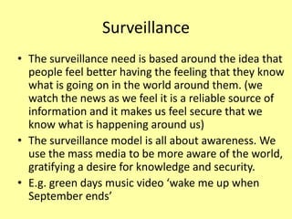 Surveillance
• The surveillance need is based around the idea that
people feel better having the feeling that they know
what is going on in the world around them. (we
watch the news as we feel it is a reliable source of
information and it makes us feel secure that we
know what is happening around us)
• The surveillance model is all about awareness. We
use the mass media to be more aware of the world,
gratifying a desire for knowledge and security.
• E.g. green days music video ‘wake me up when
September ends’
 