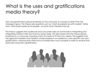 What is the uses and gratifications
media theory?
Uses and gratifications places emphasis on the consumer of a product rather than the
message it gives. The theory asks questions such as ‘what do people do with media?’ rather
than ‘what does media do to people’, as some other theories may ask.
The theory suggests that audiences and consumers take an active role in interpreting and
integrating media in their own lives by using it daily. This also means that the theory places
emphasis on a consumer choosing a form of media to fit their own needs. This suggests that
the approach explains that media is chosen based on an audience’s own specific uses and
gratifications, meaning that other forms of media then must compete in order to receive that
particular consumer’s gratification.
 