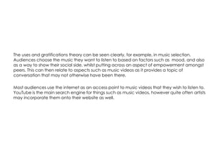 The uses and gratifications theory can be seen clearly, for example, in music selection.
Audiences choose the music they want to listen to based on factors such as mood, and also
as a way to show their social side, whilst putting across an aspect of empowerment amongst
peers. This can then relate to aspects such as music videos as it provides a topic of
conversation that may not otherwise have been there.
Most audiences use the internet as an access point to music videos that they wish to listen to.
YouTube is the main search engine for things such as music videos, however quite often artists
may incorporate them onto their website as well.
 