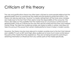 Criticism of this theory
The uses and gratifications theory has often been criticised as some people believe that the
general public have no control over the media and the products produced within it. The
theory can also be said to be ‘too kind’ to media, letting them off the hook when mistakes
are made due to the fact that it then seems to be the responsibility of the consumer. The
theory also takes out the possibility that the media have an unconscious control over the
general public’s lives as it influences the way they see the world and how they may interpret
certain things. The idea that audiences simply use media to satisfy a certain void does not
take into account the power that certain media platforms have in today’s modern society.
However, the theory may be more relevant in modern societies due to the fact that internet
and satellite TV such as SKY and Virgin allow audiences to have much more control about
the parts of the media that they experience. They are not being forced into watching or
obtaining information or influences from any certain parts of the media specifically.
 