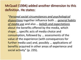 McQuail (1994) added another dimension to thisMcQuail (1994) added another dimension to this
definition. He states:definition. He states:
“Personal social circumstances and psychological
dispositions together influence both … general habits
of media use and also … beliefs and expectations
about the benefits offered by the media, which
shape ... specific acts of media choice and
consumption, followed by ... assessments of the
value of the experience (with consequences for
further media use) and, possibly ... applications of
benefits acquired in other areas of experience and
social activity” (p. 235).
 