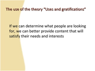 The use of the theory “Uses and gratifications”The use of the theory “Uses and gratifications”
If we can determine what people are looking
for, we can better provide content that will
satisfy their needs and interests
 