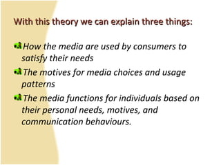 With this theory we can explain three things:With this theory we can explain three things:
How the media are used by consumers to
satisfy their needs
The motives for media choices and usage
patterns
The media functions for individuals based on
their personal needs, motives, and
communication behaviours.
 
