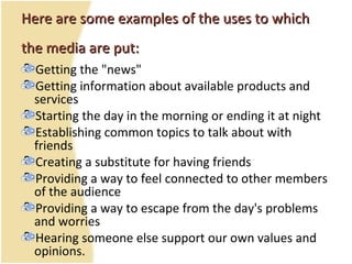 Here are some examples of the uses to whichHere are some examples of the uses to which
thethe media are put:media are put:
Getting the "news"
Getting information about available products and
services
Starting the day in the morning or ending it at night
Establishing common topics to talk about with
friends
Creating a substitute for having friends
Providing a way to feel connected to other members
of the audience
Providing a way to escape from the day's problems
and worries
Hearing someone else support our own values and
opinions.
 