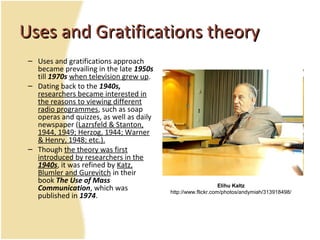 Uses and Gratifications theoryUses and Gratifications theory
– Uses and gratifications approach
became prevailing in the late 1950s
till 1970s when television grew up.
– Dating back to the 1940s,
researchers became interested in
the reasons to viewing different
radio programmes, such as soap
operas and quizzes, as well as daily
newspaper (Lazrsfeld & Stanton,
1944, 1949; Herzog, 1944; Warner
& Henry, 1948; etc.).
– Though the theory was first
introduced by researchers in the
1940s, it was refined by Katz,
Blumler and Gurevitch in their
book The Use of Mass
Communication, which was
published in 1974.
Elihu Kaltz
http://www.flickr.com/photos/andymiah/313918498/
 