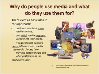 Why do people use media and whatWhy do people use media and what
do they use them for?do they use them for?
There exists a basic idea in
this approach:
- audience members know
media content,
- and which media they can
use to meet their needs.
- It suggests that people’s
needs influence what media
they would choose, how
they use certain media and
what gratifications the
media give them.
• http://depts.washington.edu/thmedia/images/h
ome/composite.jpg
 