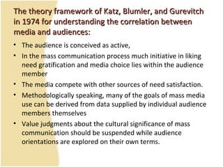 TheThe theorytheory framework of Katz, Blumler, and Gurevitchframework of Katz, Blumler, and Gurevitch
in 1974 for understanding the correlation betweenin 1974 for understanding the correlation between
media and audiences:media and audiences:
• The audience is conceived as active,
• In the mass communication process much initiative in liking
need gratification and media choice lies within the audience
member
• The media compete with other sources of need satisfaction.
• Methodologically speaking, many of the goals of mass media
use can be derived from data supplied by individual audience
members themselves
• Value judgments about the cultural significance of mass
communication should be suspended while audience
orientations are explored on their own terms.
 