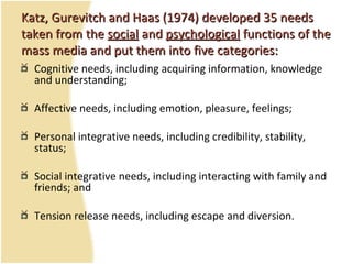 Katz, Gurevitch and Haas (197Katz, Gurevitch and Haas (19744) developed 35 needs) developed 35 needs
taken from thetaken from the socialsocial andand psychologicalpsychological functions of thefunctions of the
mass media and put them into five categories:mass media and put them into five categories:
Cognitive needs, including acquiring information, knowledge
and understanding;
Affective needs, including emotion, pleasure, feelings;
Personal integrative needs, including credibility, stability,
status;
Social integrative needs, including interacting with family and
friends; and
Tension release needs, including escape and diversion.
 