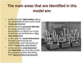 The main areas that are identified in thisThe main areas that are identified in this
model are:model are:
• a) the need for information about
our geographical and social world
(news and drama)
• b) the need for personal identity,
by using characters and
personalities to define our sense
of self and social behaviour (film
and celebrities)
• c) the need for social interaction
through experiencing the
relationships and interaction of
others (soap lives and sitcom)
• d) the need for entertainment
and diversion by using the media
for purposes of play and filling
time (game shows and quizzes).
 