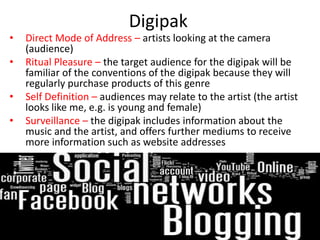 Digipak
•   Direct Mode of Address – artists looking at the camera
    (audience)
•   Ritual Pleasure – the target audience for the digipak will be
    familiar of the conventions of the digipak because they will
    regularly purchase products of this genre
•   Self Definition – audiences may relate to the artist (the artist
    looks like me, e.g. is young and female)
•   Surveillance – the digipak includes information about the
    music and the artist, and offers further mediums to receive
    more information such as website addresses
 