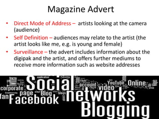 Magazine Advert
• Direct Mode of Address – artists looking at the camera
  (audience)
• Self Definition – audiences may relate to the artist (the
  artist looks like me, e.g. is young and female)
• Surveillance – the advert includes information about the
  digipak and the artist, and offers further mediums to
  receive more information such as website addresses
 