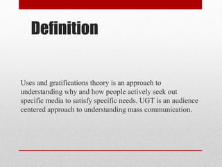 Definition
Uses and gratifications theory is an approach to
understanding why and how people actively seek out
specific media to satisfy specific needs. UGT is an audience
centered approach to understanding mass communication.
 