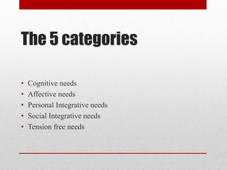 The 5 categories
• Cognitive needs
• Affective needs
• Personal Integrative needs
• Social Integrative needs
• Tension free needs
 