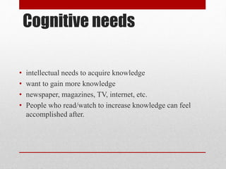 Cognitive needs
• intellectual needs to acquire knowledge
• want to gain more knowledge
• newspaper, magazines, TV, internet, etc.
• People who read/watch to increase knowledge can feel
accomplished after.
 