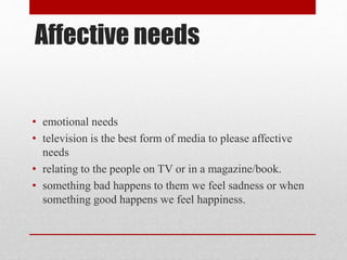 Affective needs
• emotional needs
• television is the best form of media to please affective
needs
• relating to the people on TV or in a magazine/book.
• something bad happens to them we feel sadness or when
something good happens we feel happiness.
 