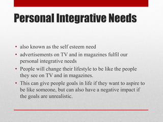 Personal Integrative Needs
• also known as the self esteem need
• advertisements on TV and in magazines fulfil our
personal integrative needs
• People will change their lifestyle to be like the people
they see on TV and in magazines.
• This can give people goals in life if they want to aspire to
be like someone, but can also have a negative impact if
the goals are unrealistic.
 