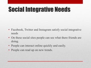 Social Integrative Needs
• Facebook, Twitter and Instagram satisfy social integrative
needs
• On these social sites people can see what there friends are
doing.
• People can interact online quickly and easily.
• People can read up on new trends.
 