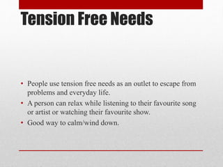 Tension Free Needs
• People use tension free needs as an outlet to escape from
problems and everyday life.
• A person can relax while listening to their favourite song
or artist or watching their favourite show.
• Good way to calm/wind down.
 