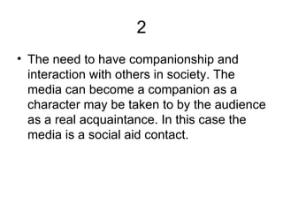 2 The need to have companionship and interaction with others in society. The media can become a companion as a character may be taken to by the audience as a real acquaintance. In this case the media is a social aid contact.