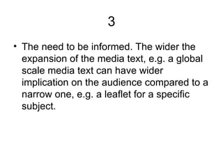 3 The need to be informed. The wider the expansion of the media text, e.g. a global scale media text can have wider implication on the audience compared to a narrow one, e.g. a leaflet for a specific subject.