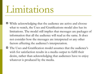 Limitations
   While acknowledging that the audience are active and choose
    what to watch, the Uses and Gratifications model also has its
    limitations. The model still implies that messages are packages of
    information that all the audience will read as the same. It does
    not consider how the messages are interpreted or any other
    factors affecting the audience’s interpretation.
   The Uses and Gratification model assumes that the audience’s
    wish for satisfaction results in a media output to fulfil their
    desire, rather than acknowledging that audiences have to enjoy
    whatever is produced by the media.
 