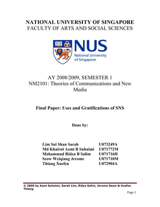 NATIONAL UNIVERSITY OF SINGAPORE
 FACULTY OF ARTS AND SOCIAL SCIENCES




         AY 2008/2009, SEMESTER 1
   NM2101: Theories of Communications and New
                     Media


       Final Paper: Uses and Gratifications of SNS


                              Done by:



           Lim Sui Shan Sarah                  U073249A
           Md Khairul Azmi B Suhaimi           U071772M
           Mohammad Ridza B Salim              U071716H
           Seow Weiqiang Jerome                U071710M
           Thiang Xuefen                       U072904A




© 2009 by Azmi Suhaimi, Sarah Lim, Ridza Salim, Jerome Seow & Xuefen
Thiang
                                                                 Page 1
 