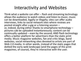 Interactivity and Websites
Think what a website can offer – flash and streaming technology
allows the audience to watch videos and listen to music; music
can be downloaded, legally or illegally; sites can offer audio
interviews, links to social network sites where reviews are
posted straight after a gig or a listening session –
or, indeed, during either thanks to smartphone technology –
pictures cab be uploaded instantaneously; content can be
continually updated – even by the second; AND flash technology
offers a better platform for advertisers than the static print
media. Music magazine websites, fan and critic blogs, band
websites, social networking sites devoted to artists are part of
Web 2.0 media. In other words, instead of the static pages that
dotted the early web landscape (and the pages of the print
magazines, of course), they’re interactive with the user.

 