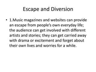 Escape and Diversion
• 1.Music magazines and websites can provide
an escape from people’s own everyday life;
the audience can get involved with different
artists and stories; they can get carried away
with drama or excitement and forget about
their own lives and worries for a while.

 