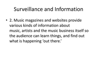 Surveillance and Information
• 2. Music magazines and websites provide
various kinds of information about
music, artists and the music business itself so
the audience can learn things, and find out
what is happening ‘out there.’

 