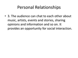 Personal Relationships
• 3. The audience can chat to each other about
music, artists, events and stories, sharing
opinions and information and so on. It
provides an opportunity for social interaction.

 