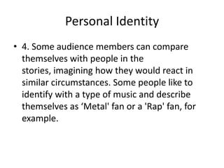 Personal Identity
• 4. Some audience members can compare
themselves with people in the
stories, imagining how they would react in
similar circumstances. Some people like to
identify with a type of music and describe
themselves as ‘Metal' fan or a 'Rap' fan, for
example.

 