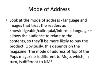Mode of Address
• Look at the mode of address - language and
images that treat the readers as
knowledgeable/colloquial/informal language –
allows the audience to relate to the
contents, so they’ll be more likely to buy the
product. Obviously, this depends on the
magazine. The mode of address of Top of the
Pops magazine is different to Mojo, which, in
turn, is different to NME.

 