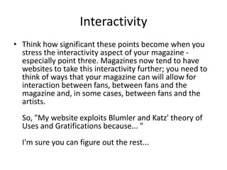 Interactivity
• Think how significant these points become when you
stress the interactivity aspect of your magazine especially point three. Magazines now tend to have
websites to take this interactivity further; you need to
think of ways that your magazine can will allow for
interaction between fans, between fans and the
magazine and, in some cases, between fans and the
artists.
So, "My website exploits Blumler and Katz' theory of
Uses and Gratifications because... "
I'm sure you can figure out the rest...

 