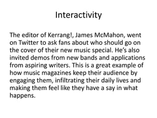 Interactivity
The editor of Kerrang!, James McMahon, went
on Twitter to ask fans about who should go on
the cover of their new music special. He’s also
invited demos from new bands and applications
from aspiring writers. This is a great example of
how music magazines keep their audience by
engaging them, infiltrating their daily lives and
making them feel like they have a say in what
happens.

 
