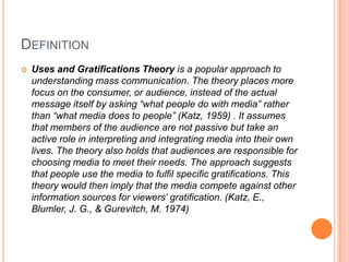 DefinitionUses and Gratifications Theory is a popular approach to understanding mass communication. The theory places more focus on the consumer, or audience, instead of the actual message itself by asking “what people do with media” rather than “what media does to people” (Katz, 1959) . It assumes that members of the audience are not passive but take an active role in interpreting and integrating media into their own lives. The theory also holds that audiences are responsible for choosing media to meet their needs. The approach suggests that people use the media to fulfil specific gratifications. This theory would then imply that the media compete against other information sources for viewers' gratification. (Katz, E., Blumler, J. G., & Gurevitch, M. 1974)