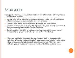 Basic modelIt is suggested that the uses and gratifications theory has to fulfil one the following when we choose a form of media:Identify- being able to recognise the product or person in front of you, role models that reflect similar values to yours, aspiration to be someone else. Educate - being able to acquire information, knowledge and understandingEntertain – What you are consuming should give you enjoyment  and also some form of ‘escapism’ enabling us to forget our worries temporarily.Social Interaction – the ability for media products to produce a topic of conversation between other people, sparks debates (etc who is left on the x-factor)Uses and gratification theory can be seen in cases such as personal music selection.  We select music not only to fit a particular mood but also in attempts to show empowerment or other socially conscience motives.  There are many different types of music and we choose from them to fulfil a particular need. Applied to the InternetOver the past 10 years the internet has played a large part in the way the uses and gratifications theory is perceivedInternet allows us to identify more products and people, due to search engines like Google we can search for anything, enables the audience to come closer to their role models. Music has benefited because of websites like YouTube enabling us to watch any music video we chooseWikipedia and other factual websites enables us to learn whenever we like, it may be argued that the internet has developed our education massively in the last 10 years.YouTube, ITunes, 4od etc are just a few of the numerous websites that give us an opportunity to be entertained whenever we pleaseFacebook, blogs and other social websites enable us to socialise while online Internet enables us to have freedom and escape all our worries at a click of a button. Having access to websites that can give us happiness and a release from the daily grind.