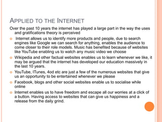 Criticism Many people have criticized this theory as they believe the public has no control over the media and what it produces. It can also be said to be too kind to the media, as they are being 'let off the hook' and do not need to take responsibility for what they produce.The theory takes out the possibility that the media can have an unconscious influence over our lives and how we view the world.  The idea that we simply use the media to satisfy a given need does not seem to fully recognize the power of the media in today’s society. (I.e daytime TV is aimed for housewives)‘Media consumers have a free will to decide how they will use the media and how it will effect them.’ This may be argued as media can be manipulative such as the news in its use of hegemony.However this theory may be more relevant in modern society as the internet and satellite TV such as Sky enables us to have much more freedom and control over what we consume in relation to the pre- internet and analogue TV.