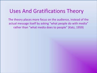 Uses And Gratifications Theory The theory places more focus on the audience, instead of the actual message itself by asking “what people do with media” rather than “what media does to people” (Katz, 1959) 