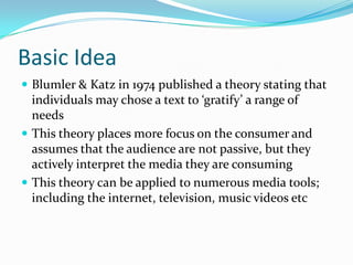 Basic Idea
 Blumler & Katz in 1974 published a theory stating that
  individuals may chose a text to ‘gratify’ a range of
  needs
 This theory places more focus on the consumer and
  assumes that the audience are not passive, but they
  actively interpret the media they are consuming
 This theory can be applied to numerous media tools;
  including the internet, television, music videos etc
 