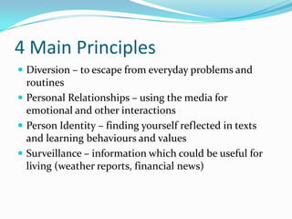 4 Main Principles
 Diversion – to escape from everyday problems and
  routines
 Personal Relationships – using the media for
  emotional and other interactions
 Person Identity – finding yourself reflected in texts
  and learning behaviours and values
 Surveillance – information which could be useful for
  living (weather reports, financial news)
 