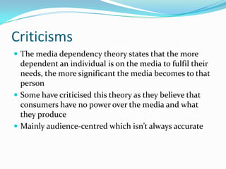 Criticisms
 The media dependency theory states that the more
  dependent an individual is on the media to fulfil their
  needs, the more significant the media becomes to that
  person
 Some have criticised this theory as they believe that
  consumers have no power over the media and what
  they produce
 Mainly audience-centred which isn’t always accurate
 