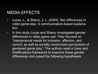 MEDIA EFFECTS
•

•

Lucas, L., & Sherry, J. L. (2004). Sex differences in
video game play: A communication-based explanation.
In this study Lucas and Sherry investigated gender
differences in video game use. They focused on
“interpersonal needs for inclusion, affection, and
control, as well as socially constructed perceptions of
gendered game play”. The authors used a Uses and
Gratiﬁcations framework to examine these gender
differences and posed the following hypotheses:

 