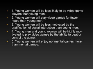 •
•
•
•
•

1. Young women will be less likely to be video game
players than young men.
2. Young women will play video games for fewer
hours than young men.
3. Young women will be less motivated by the
gratiﬁcation of social interaction than young men.
4. Young men and young women will be highly motivated to play video games by the ability to beat or
control the game.
5. Young women will enjoy nonmental games more
than mental games.

 
