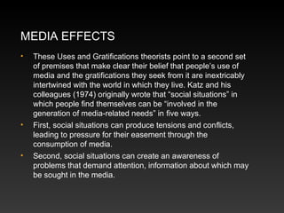 MEDIA EFFECTS
•

•

•

These Uses and Gratiﬁcations theorists point to a second set
of premises that make clear their belief that people’s use of
media and the gratiﬁcations they seek from it are inextricably
intertwined with the world in which they live. Katz and his
colleagues (1974) originally wrote that “social situations” in
which people ﬁnd themselves can be “involved in the
generation of media-related needs” in ﬁve ways.
First, social situations can produce tensions and conﬂicts,
leading to pressure for their easement through the
consumption of media.
Second, social situations can create an awareness of
problems that demand attention, information about which may
be sought in the media.

 